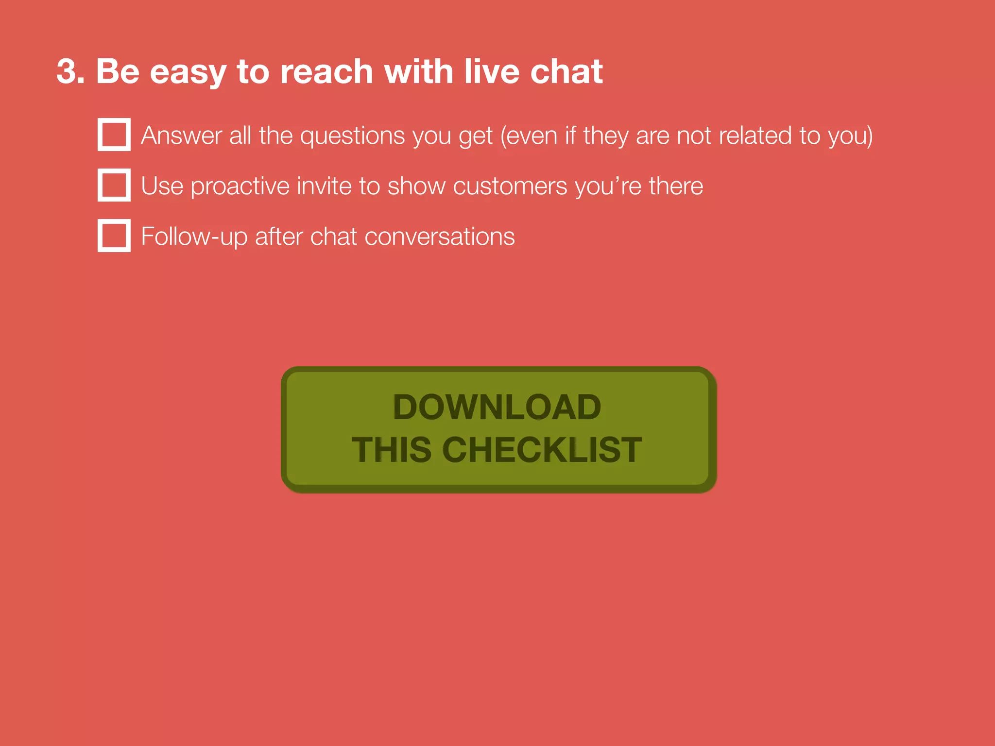 3. Be easy to reach with live chat 
Answer all the questions you get (even if they are not related to you) 
Use proactive invite to show customers you’re there 
Follow-up after chat conversations 
DOWNLOAD 
THIS CHECKLIST 
 