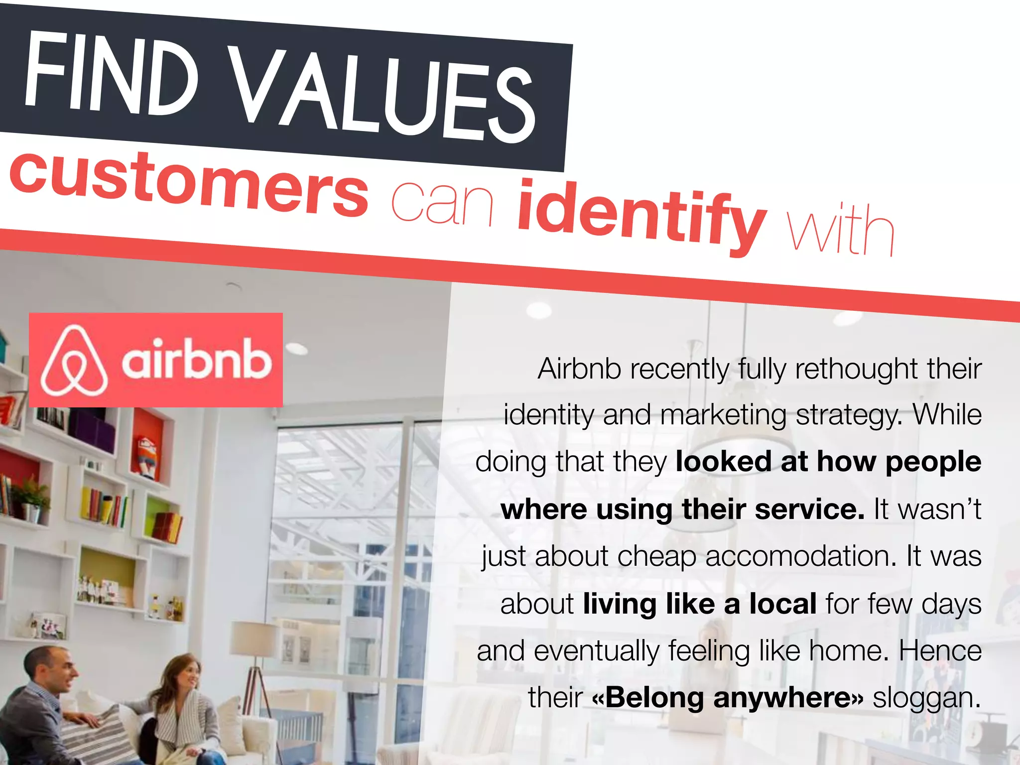 FIND VALUES 
customers can identify with 
Airbnb recently fully rethought their 
identity and marketing strategy. While 
doing that they looked at how people 
where using their service. It wasn’t 
just about cheap accomodation. It was 
about living like a local for few days 
and eventually feeling like home. Hence 
their «Belong anywhere» sloggan. 
 