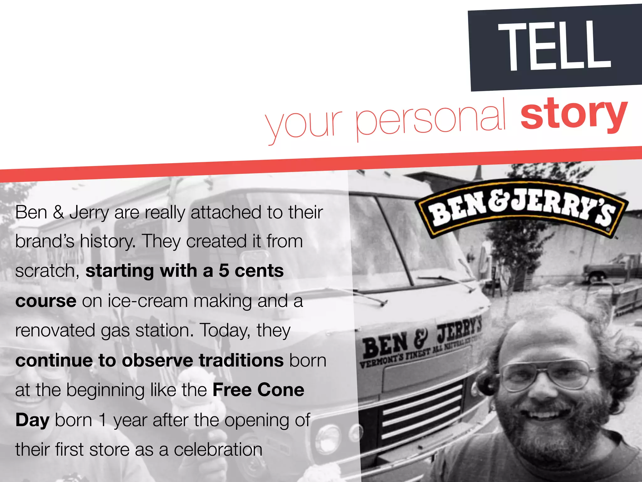 TELL 
your personal story 
Ben & Jerry are really attached to their 
brand’s history. They created it from 
scratch, starting with a 5 cents 
course on ice-cream making and a 
renovated gas station. Today, they 
continue to observe traditions born 
at the beginning like the Free Cone 
Day born 1 year after the opening of 
their first store as a celebration 
 
