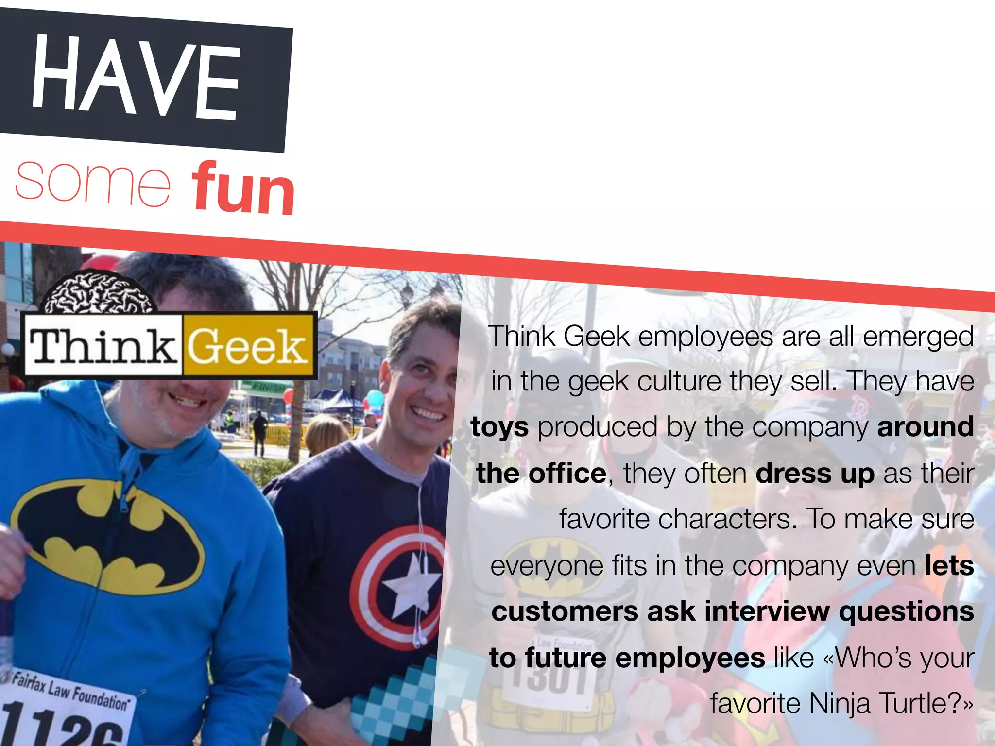 HAVE 
some fun 
Think Geek employees are all emerged 
in the geek culture they sell. They have 
toys produced by the company around 
the office, they often dress up as their 
favorite characters. To make sure 
everyone fits in the company even lets 
customers ask interview questions 
to future employees like «Who’s your 
favorite Ninja Turtle?» 
 