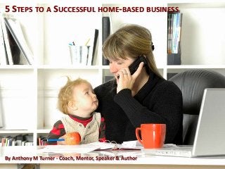 5 STEPS TO A SUCCESSFUL HOME-BASED BUSINESS
By Anthony M Turner - Coach, Mentor, Speaker & Author
 