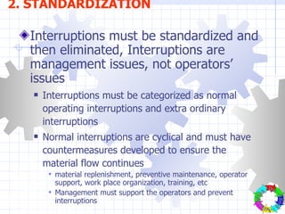 Interruptions must be standardized and then eliminated, Interruptions are management issues, not operators’ issues Interruptions must be categorized as normal operating interruptions and extra ordinary interruptions Normal interruptions are cyclical and must have countermeasures developed to ensure the material flow continues material replenishment, preventive maintenance, operator support, work place organization, training, etc Management must support the operators and prevent interruptions 2. STANDARDIZATION Plan - Do - Check - Action- 