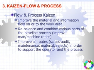 Flow & Process Kaizen Improve the material and information flow on or to the work area Re-balance and combine various parts of the baseline process (improve man/machine ratios) Improve all routes (scrap, audit, maintenance, material, rejects) in order to support the operator and the process 3.   KAIZEN-FLOW   & PROCESS Plan - Do - Check - Action- 