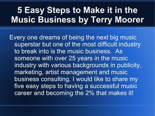 5 Easy Steps to Make it in the
Music Business by Terry Moorer
Every one dreams of being the next big music
 superstar but one of the most difficult industry
 to break into is the music business. As
 someone with over 25 years in the music
 industry with various backgrounds in publicity,
 marketing, artist management and music
 business consulting. I would like to share my
 five easy steps to having a successful music
 career and becoming the 2% that makes it!
 