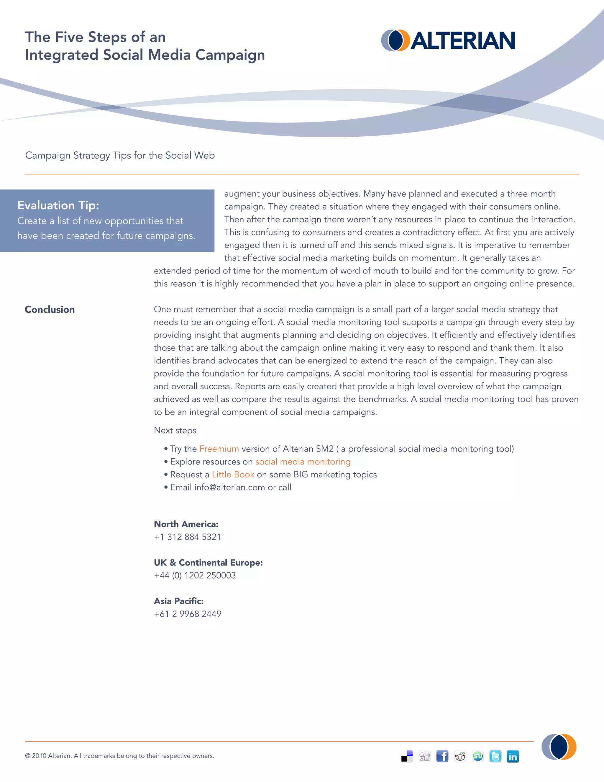 The Five Steps of an
  Integrated Social Media Campaign




  Campaign Strategy Tips for the Social Web


                                                    augment your business objectives. Many have planned and executed a three month
Evaluation Tip:                                     campaign. They created a situation where they engaged with their consumers online.
Create a list of new opportunities that             Then after the campaign there weren’t any resources in place to continue the interaction.
have been created for future campaigns.             This is confusing to consumers and creates a contradictory effect. At first you are actively
                                                    engaged then it is turned off and this sends mixed signals. It is imperative to remember
                                                    that effective social media marketing builds on momentum. It generally takes an
                                extended period of time for the momentum of word of mouth to build and for the community to grow. For
                                this reason it is highly recommended that you have a plan in place to support an ongoing online presence.

 Conclusion                                   One must remember that a social media campaign is a small part of a larger social media strategy that
                                              needs to be an ongoing effort. A social media monitoring tool supports a campaign through every step by
                                              providing insight that augments planning and deciding on objectives. It efficiently and effectively identifies
                                              those that are talking about the campaign online making it very easy to respond and thank them. It also
                                              identifies brand advocates that can be energized to extend the reach of the campaign. They can also
                                              provide the foundation for future campaigns. A social monitoring tool is essential for measuring progress
                                              and overall success. Reports are easily created that provide a high level overview of what the campaign
                                              achieved as well as compare the results against the benchmarks. A social media monitoring tool has proven
                                              to be an integral component of social media campaigns.

                                              Next steps

                                                  • Try the Freemium version of Alterian SM2 ( a professional social media monitoring tool)
                                                  • Explore resources on social media monitoring
                                                  • Request a Little Book on some BIG marketing topics
                                                  • Email info@alterian.com or call



                                              North America:
                                              +1 312 884 5321

                                              UK & Continental Europe:
                                              +44 (0) 1202 250003

                                              Asia Pacific:
                                              +61 2 9968 2449




  © 2010 Alterian. All trademarks belong to their respective owners.
 