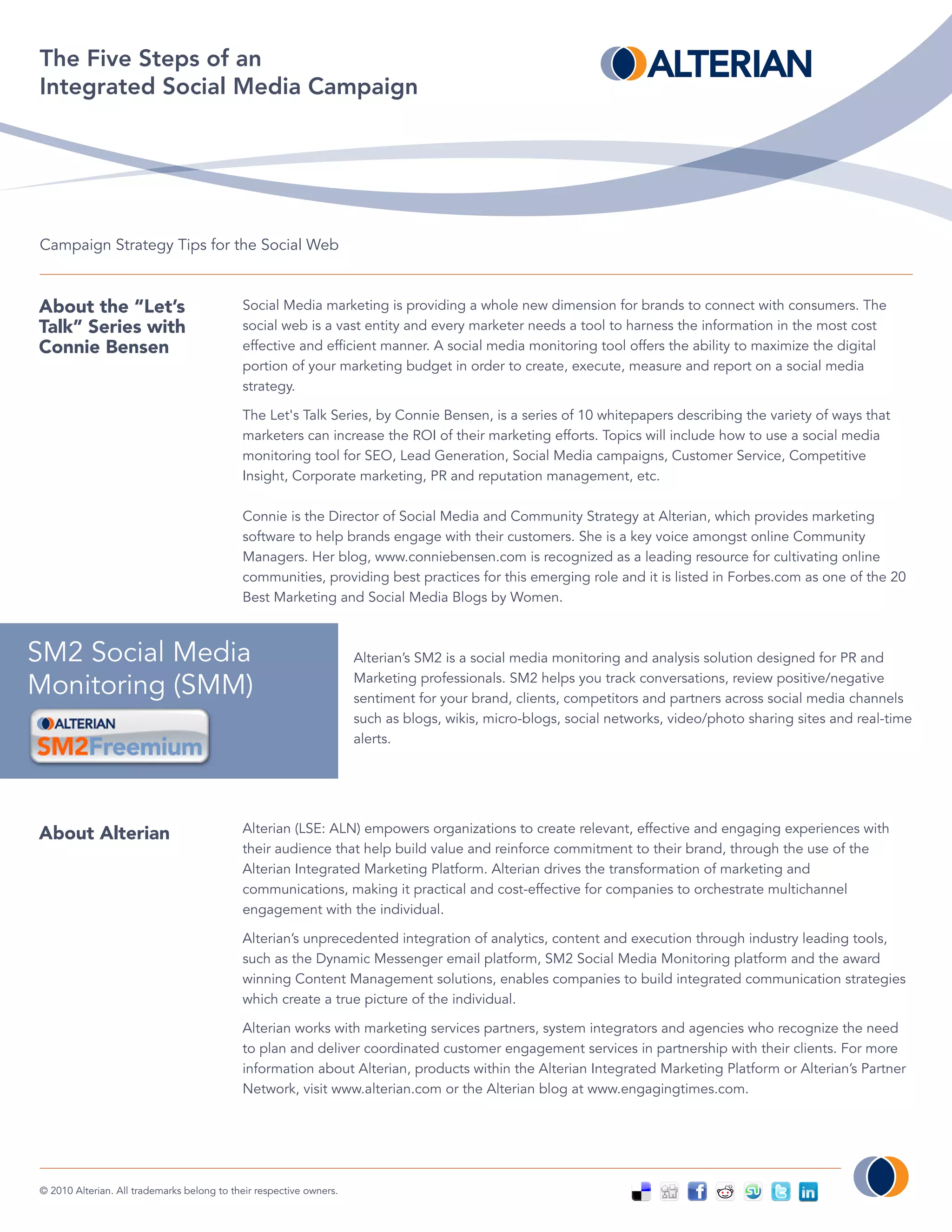 The Five Steps of an
Integrated Social Media Campaign




Campaign Strategy Tips for the Social Web



About the “Let’s                            Social Media marketing is providing a whole new dimension for brands to connect with consumers. The
Talk” Series with                           social web is a vast entity and every marketer needs a tool to harness the information in the most cost
Connie Bensen                               effective and efficient manner. A social media monitoring tool offers the ability to maximize the digital
                                            portion of your marketing budget in order to create, execute, measure and report on a social media
                                            strategy.

                                            The Let's Talk Series, by Connie Bensen, is a series of 10 whitepapers describing the variety of ways that
                                            marketers can increase the ROI of their marketing efforts. Topics will include how to use a social media
                                            monitoring tool for SEO, Lead Generation, Social Media campaigns, Customer Service, Competitive
                                            Insight, Corporate marketing, PR and reputation management, etc.

                                            Connie is the Director of Social Media and Community Strategy at Alterian, which provides marketing
                                            software to help brands engage with their customers. She is a key voice amongst online Community
                                            Managers. Her blog, www.conniebensen.com is recognized as a leading resource for cultivating online
                                            communities, providing best practices for this emerging role and it is listed in Forbes.com as one of the 20
                                            Best Marketing and Social Media Blogs by Women.



SM2 Social Media                                                     Alterian’s SM2 is a social media monitoring and analysis solution designed for PR and
                                                                     Marketing professionals. SM2 helps you track conversations, review positive/negative
Monitoring (SMM)                                                     sentiment for your brand, clients, competitors and partners across social media channels
                                                                     such as blogs, wikis, micro-blogs, social networks, video/photo sharing sites and real-time
                                                                     alerts.




About Alterian                              Alterian (LSE: ALN) empowers organizations to create relevant, effective and engaging experiences with
                                            their audience that help build value and reinforce commitment to their brand, through the use of the
                                            Alterian Integrated Marketing Platform. Alterian drives the transformation of marketing and
                                            communications, making it practical and cost-effective for companies to orchestrate multichannel
                                            engagement with the individual.

                                            Alterian’s unprecedented integration of analytics, content and execution through industry leading tools,
                                            such as the Dynamic Messenger email platform, SM2 Social Media Monitoring platform and the award
                                            winning Content Management solutions, enables companies to build integrated communication strategies
                                            which create a true picture of the individual.

                                            Alterian works with marketing services partners, system integrators and agencies who recognize the need
                                            to plan and deliver coordinated customer engagement services in partnership with their clients. For more
                                            information about Alterian, products within the Alterian Integrated Marketing Platform or Alterian’s Partner
                                            Network, visit www.alterian.com or the Alterian blog at www.engagingtimes.com.




© 2010 Alterian. All trademarks belong to their respective owners.
 