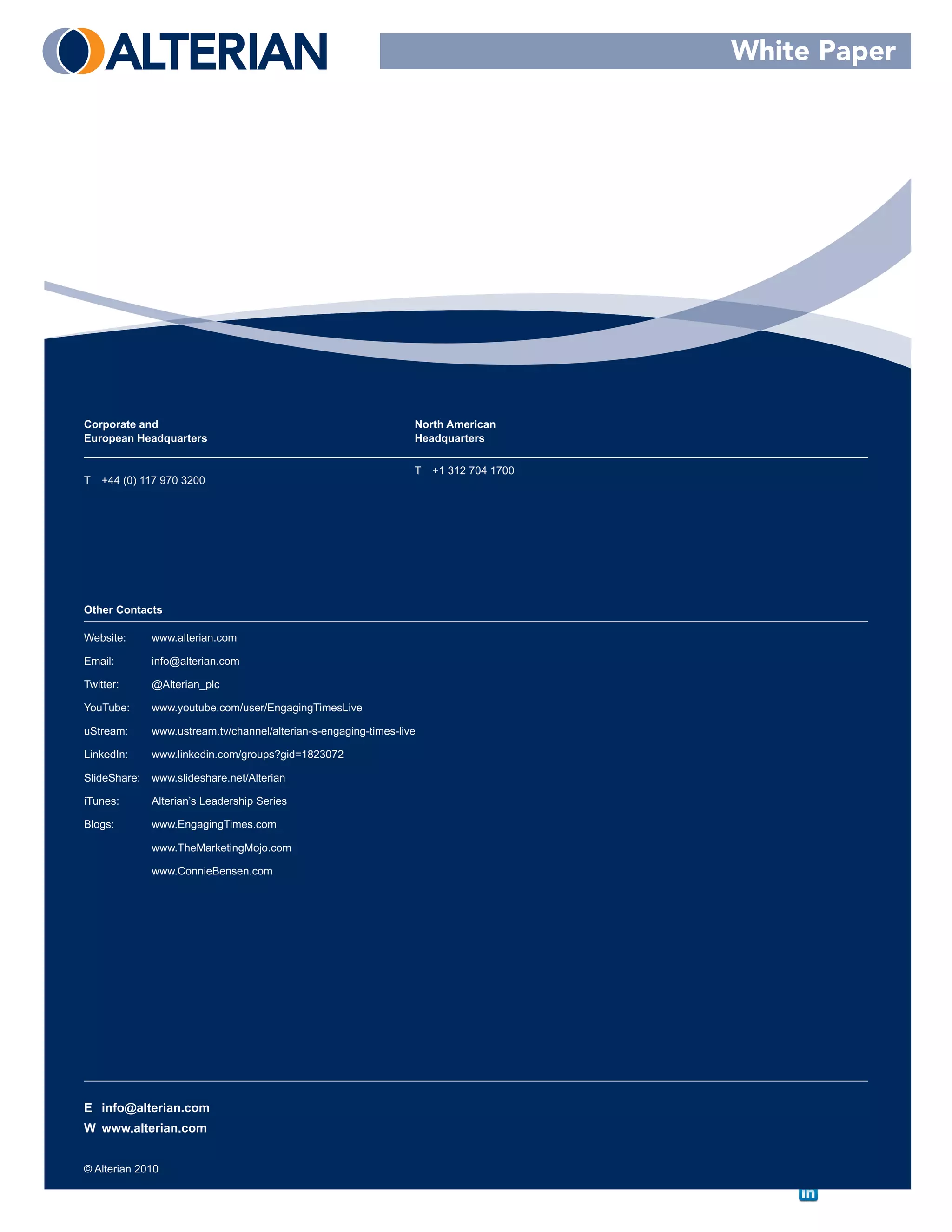 White Paper




Corporate and                                                     North American
European Headquarters                                             Headquarters

                                                                  T   +1 312 704 1700
T   +44 (0) 117 970 3200




Other Contacts

Website:      www.alterian.com

Email:        info@alterian.com

Twitter:      @Alterian_plc

YouTube:      www.youtube.com/user/EngagingTimesLive

uStream:      www.ustream.tv/channel/alterian-s-engaging-times-live

LinkedIn:     www.linkedin.com/groups?gid=1823072

SlideShare:   www.slideshare.net/Alterian

iTunes:       Alterian’s Leadership Series

Blogs:        www.EngagingTimes.com

              www.TheMarketingMojo.com

              www.ConnieBensen.com




E info@alterian.com
W www.alterian.com


© Alterian 2010
 