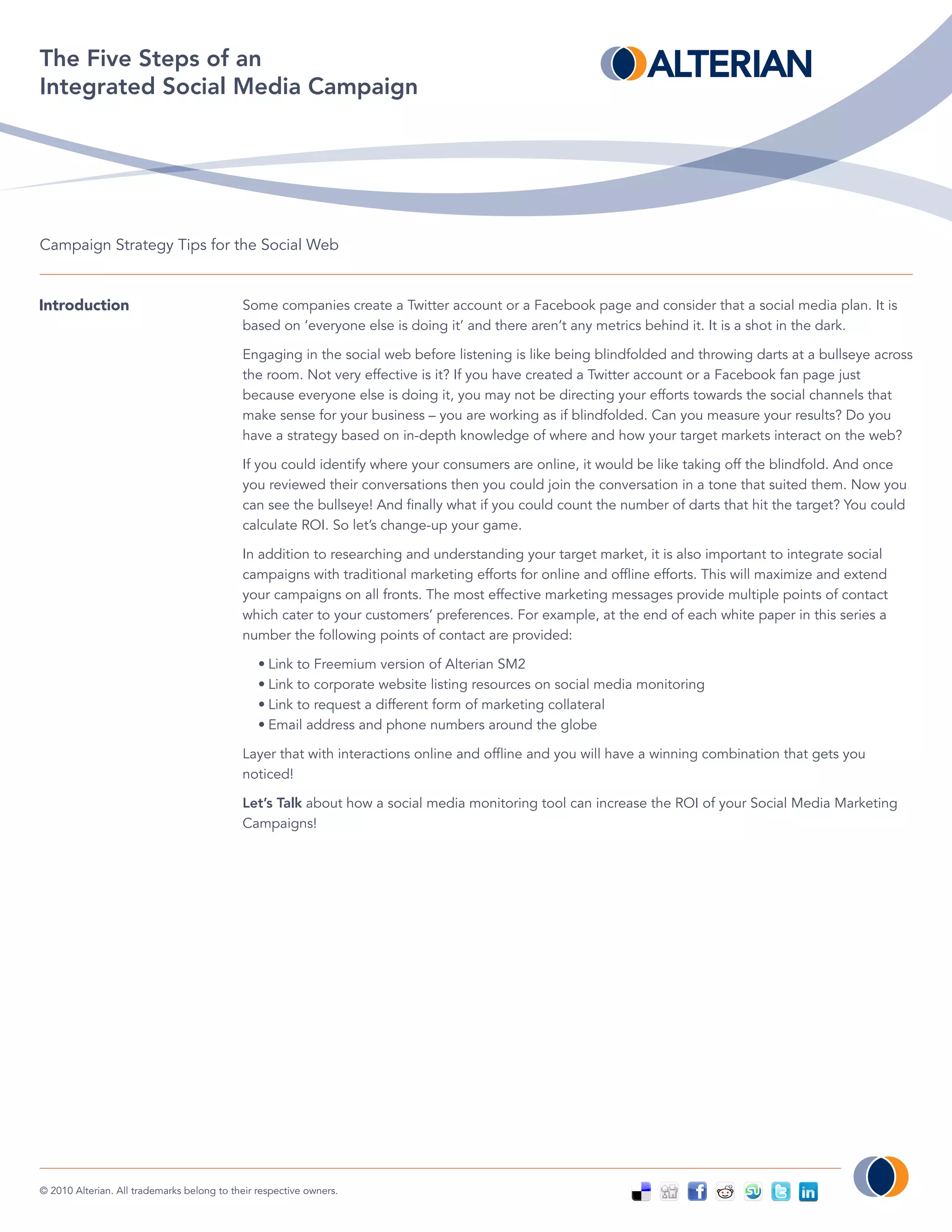 The Five Steps of an
Integrated Social Media Campaign




Campaign Strategy Tips for the Social Web


Introduction                                Some companies create a Twitter account or a Facebook page and consider that a social media plan. It is
                                            based on ‘everyone else is doing it’ and there aren’t any metrics behind it. It is a shot in the dark.

                                            Engaging in the social web before listening is like being blindfolded and throwing darts at a bullseye across
                                            the room. Not very effective is it? If you have created a Twitter account or a Facebook fan page just
                                            because everyone else is doing it, you may not be directing your efforts towards the social channels that
                                            make sense for your business – you are working as if blindfolded. Can you measure your results? Do you
                                            have a strategy based on in-depth knowledge of where and how your target markets interact on the web?

                                            If you could identify where your consumers are online, it would be like taking off the blindfold. And once
                                            you reviewed their conversations then you could join the conversation in a tone that suited them. Now you
                                            can see the bullseye! And finally what if you could count the number of darts that hit the target? You could
                                            calculate ROI. So let’s change-up your game.

                                            In addition to researching and understanding your target market, it is also important to integrate social
                                            campaigns with traditional marketing efforts for online and offline efforts. This will maximize and extend
                                            your campaigns on all fronts. The most effective marketing messages provide multiple points of contact
                                            which cater to your customers’ preferences. For example, at the end of each white paper in this series a
                                            number the following points of contact are provided:

                                                • Link to Freemium version of Alterian SM2
                                                • Link to corporate website listing resources on social media monitoring
                                                • Link to request a different form of marketing collateral
                                                • Email address and phone numbers around the globe

                                            Layer that with interactions online and offline and you will have a winning combination that gets you
                                            noticed!

                                            Let’s Talk about how a social media monitoring tool can increase the ROI of your Social Media Marketing
                                            Campaigns!




© 2010 Alterian. All trademarks belong to their respective owners.
 