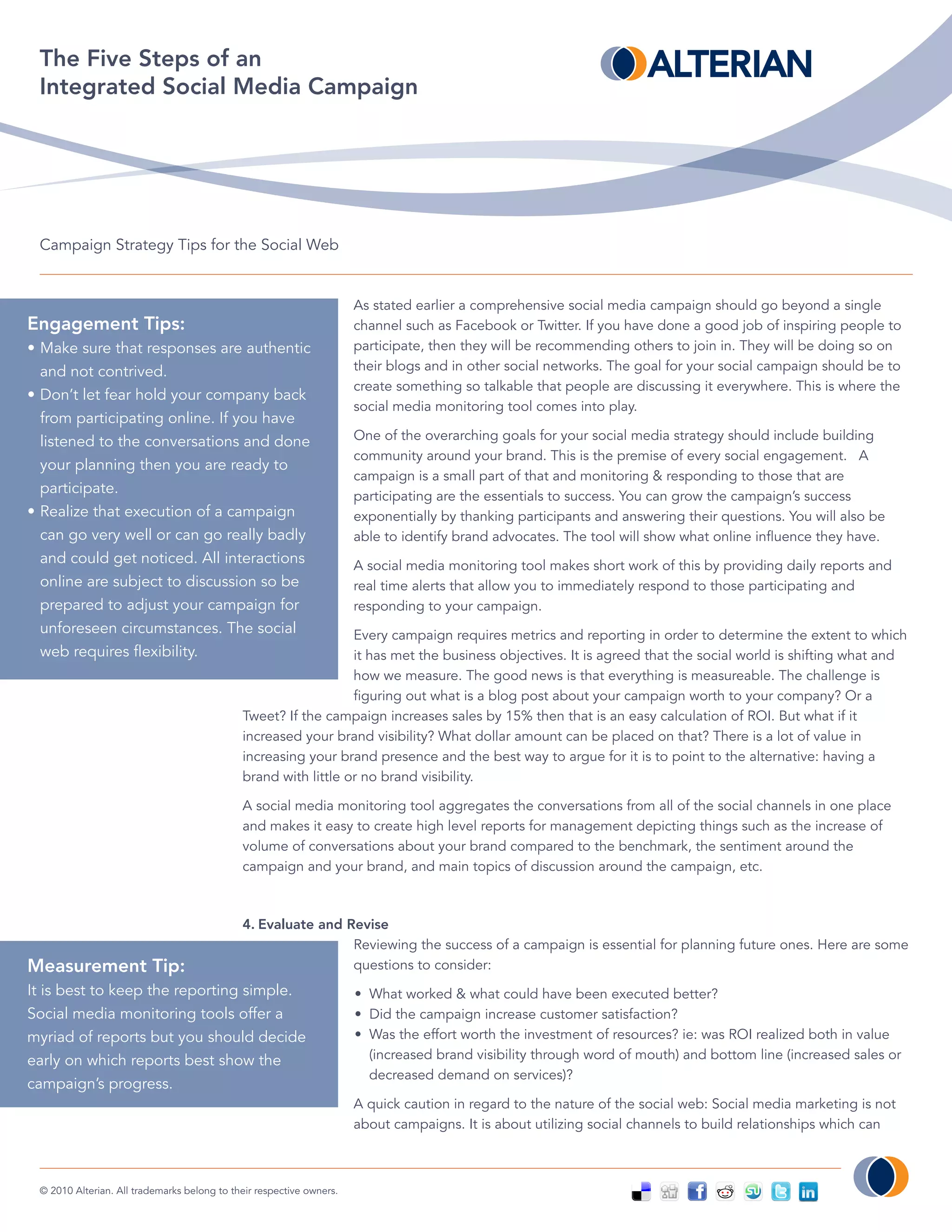 The Five Steps of an
 Integrated Social Media Campaign




 Campaign Strategy Tips for the Social Web


                                                                      As stated earlier a comprehensive social media campaign should go beyond a single
Engagement Tips:                                                      channel such as Facebook or Twitter. If you have done a good job of inspiring people to
• Make sure that responses are authentic                              participate, then they will be recommending others to join in. They will be doing so on
  and not contrived.                                                  their blogs and in other social networks. The goal for your social campaign should be to
                                                                      create something so talkable that people are discussing it everywhere. This is where the
• Don’t let fear hold your company back
                                                                      social media monitoring tool comes into play.
  from participating online. If you have
  listened to the conversations and done                              One of the overarching goals for your social media strategy should include building
                                                                      community around your brand. This is the premise of every social engagement. A
  your planning then you are ready to
                                                                      campaign is a small part of that and monitoring & responding to those that are
  participate.                                                        participating are the essentials to success. You can grow the campaign’s success
• Realize that execution of a campaign                                exponentially by thanking participants and answering their questions. You will also be
  can go very well or can go really badly                             able to identify brand advocates. The tool will show what online influence they have.
  and could get noticed. All interactions                             A social media monitoring tool makes short work of this by providing daily reports and
  online are subject to discussion so be                              real time alerts that allow you to immediately respond to those participating and
  prepared to adjust your campaign for                                responding to your campaign.
  unforeseen circumstances. The social                          Every campaign requires metrics and reporting in order to determine the extent to which
  web requires flexibility.                                     it has met the business objectives. It is agreed that the social world is shifting what and
                                                                how we measure. The good news is that everything is measureable. The challenge is
                                                                figuring out what is a blog post about your campaign worth to your company? Or a
                                             Tweet? If the campaign increases sales by 15% then that is an easy calculation of ROI. But what if it
                                             increased your brand visibility? What dollar amount can be placed on that? There is a lot of value in
                                             increasing your brand presence and the best way to argue for it is to point to the alternative: having a
                                             brand with little or no brand visibility.

                                             A social media monitoring tool aggregates the conversations from all of the social channels in one place
                                             and makes it easy to create high level reports for management depicting things such as the increase of
                                             volume of conversations about your brand compared to the benchmark, the sentiment around the
                                             campaign and your brand, and main topics of discussion around the campaign, etc.



                                             4. Evaluate and Revise
                                                              Reviewing the success of a campaign is essential for planning future ones. Here are some
Measurement Tip:                                              questions to consider:
It is best to keep the reporting simple.                              • What worked & what could have been executed better?
Social media monitoring tools offer a                                 • Did the campaign increase customer satisfaction?
myriad of reports but you should decide                               • Was the effort worth the investment of resources? ie: was ROI realized both in value
early on which reports best show the                                    (increased brand visibility through word of mouth) and bottom line (increased sales or
                                                                        decreased demand on services)?
campaign’s progress.
                                                                      A quick caution in regard to the nature of the social web: Social media marketing is not
                                                                      about campaigns. It is about utilizing social channels to build relationships which can



 © 2010 Alterian. All trademarks belong to their respective owners.
 