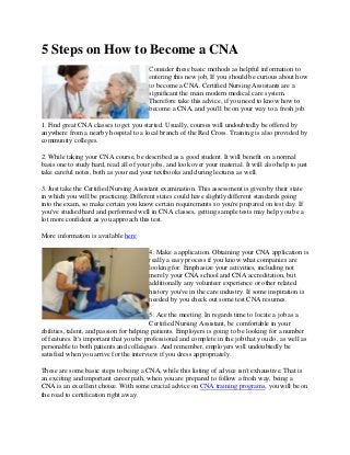 5 Steps on How to Become a CNA
Consider these basic methods as helpful information to
entering this new job, If you should be curious about how
to become a CNA. Certified Nursing Assistants are a
significant the main modern medical care system.
Therefore take this advice, if you need to know how to
become a CNA, and you'll be on your way to a fresh job.
1. Find great CNA classes to get you started. Usually, courses will undoubtedly be offered by
anywhere from a nearby hospital to a local branch of the Red Cross. Training is also provided by
community colleges.
2. While taking your CNA course, be described as a good student. It will benefit on a normal
basis one to study hard, read all of your jobs, and look over your material. It will also help to just
take careful notes, both as you read your textbooks and during lectures as well.
3. Just take the Certified Nursing Assistant examination. This assessment is given by their state
in which you will be practicing. Different states could have slightly different standards going
into the exam, so make certain you know certain requirements so you're prepared on test day. If
you've studied hard and performed well in CNA classes, getting sample tests may help you be a
lot more confident as you approach this test.
More information is available here
4. Make a application. Obtaining your CNA application is
really a easy process if you know what companies are
looking for. Emphasize your activities, including not
merely your CNA school and CNA accreditation, but
additionally any volunteer experience or other related
history you've in the care industry. If some inspiration is
needed by you check out some test CNA resumes.
5. Ace the meeting. In regards time to locate a job as a
Certified Nursing Assistant, be comfortable in your
abilities, talent, and passion for helping patients. Employers is going to be looking for a number
of features. It's important that you be professional and complete in the job that you do, as well as
personable to both patients and colleagues. And remember, employers will undoubtedly be
satisfied when you arrive for the interview if you dress appropriately.
These are some basic steps to being a CNA, while this listing of advice isn't exhaustive. That is
an exciting and important career path, when you are prepared to follow a fresh way, being a
CNA is an excellent choice. With some crucial advice on CNA training programs, you will be on
the road to certification right away.
 