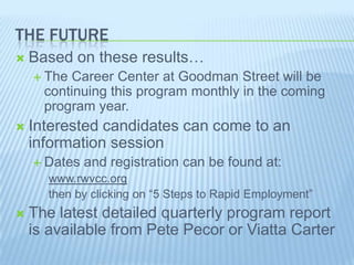 THE FUTURE
 Based on these results…
 The Career Center at Goodman Street will be
continuing this program monthly in the coming
program year.
 Interested candidates can come to an
information session
 Dates and registration can be found at:
www.rwvcc.org
then by clicking on “5 Steps to Rapid Employment”
 The latest detailed quarterly program report
is available from Pete Pecor or Viatta Carter
 