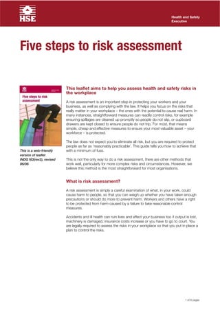 Health and Safety
                                                                                              Executive




Five steps to risk assessment

                         This leaflet aims to help you assess health and safety risks in
                         the workplace

                         A risk assessment is an important step in protecting your workers and your
                         business, as well as complying with the law. It helps you focus on the risks that
                         really matter in your workplace – the ones with the potential to cause real harm. In
                         many instances, straightforward measures can readily control risks, for example
                         ensuring spillages are cleaned up promptly so people do not slip, or cupboard
                         drawers are kept closed to ensure people do not trip. For most, that means
                         simple, cheap and effective measures to ensure your most valuable asset – your
                         workforce – is protected.

                         The law does not expect you to eliminate all risk, but you are required to protect
                         people as far as ‘reasonably practicable’. This guide tells you how to achieve that
This is a web-friendly   with a minimum of fuss.
version of leaflet
INDG163(rev2), revised   This is not the only way to do a risk assessment, there are other methods that
06/06                    work well, particularly for more complex risks and circumstances. However, we
                         believe this method is the most straightforward for most organisations.


                         What is risk assessment?

                         A risk assessment is simply a careful examination of what, in your work, could
                         cause harm to people, so that you can weigh up whether you have taken enough
                         precautions or should do more to prevent harm. Workers and others have a right
                         to be protected from harm caused by a failure to take reasonable control
                         measures.

                         Accidents and ill health can ruin lives and affect your business too if output is lost,
                         machinery is damaged, insurance costs increase or you have to go to court. You
                         are legally required to assess the risks in your workplace so that you put in place a
                         plan to control the risks.




                                                                                                       1 of 8 pages
 