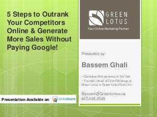Presented by:
Bassem Ghali
- Canadian Entrepreneur of the Year
- Founder, Head of Client Strategy at
Green Lotus & Green Lotus Tools Inc.
Bassem@GreenLotus.ca
647.405.2525
Your Online Marketing Partner
Presentation Available on
5 Steps to Outrank
Your Competitors
Online & Generate
More Sales Without
Paying Google!
 