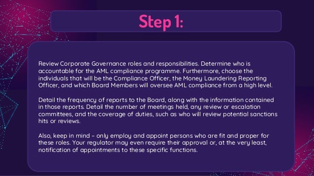 Step 1:
Review Corporate Governance roles and responsibilities. Determine who is
accountable for the AML compliance programme. Furthermore, choose the
individuals that will be the Compliance Officer, the Money Laundering Reporting
Officer, and which Board Members will oversee AML compliance from a high level.
Detail the frequency of reports to the Board, along with the information contained
in those reports. Detail the number of meetings held, any review or escalation
committees, and the coverage of duties, such as who will review potential sanctions
hits or reviews.
Also, keep in mind – only employ and appoint persons who are ﬁt and proper for
these roles. Your regulator may even require their approval or, at the very least,
notiﬁcation of appointments to these speciﬁc functions.
 