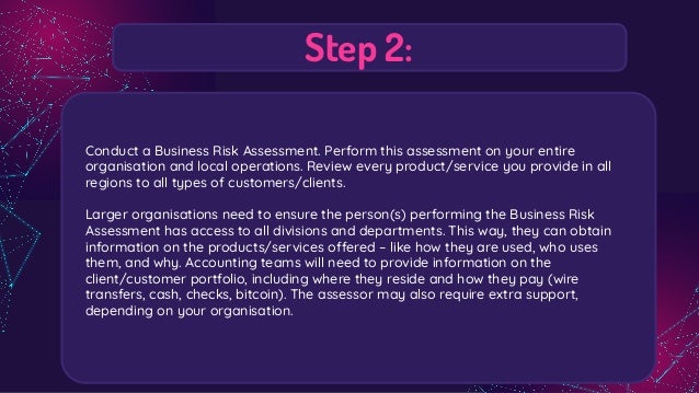 Step 2:
Conduct a Business Risk Assessment. Perform this assessment on your entire
organisation and local operations. Review every product/service you provide in all
regions to all types of customers/clients.
Larger organisations need to ensure the person(s) performing the Business Risk
Assessment has access to all divisions and departments. This way, they can obtain
information on the products/services offered – like how they are used, who uses
them, and why. Accounting teams will need to provide information on the
client/customer portfolio, including where they reside and how they pay (wire
transfers, cash, checks, bitcoin). The assessor may also require extra support,
depending on your organisation.
 