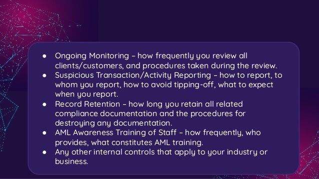 ● Ongoing Monitoring – how frequently you review all
clients/customers, and procedures taken during the review.
● Suspicious Transaction/Activity Reporting – how to report, to
whom you report, how to avoid tipping-off, what to expect
when you report.
● Record Retention – how long you retain all related
compliance documentation and the procedures for
destroying any documentation.
● AML Awareness Training of Staff – how frequently, who
provides, what constitutes AML training.
● Any other internal controls that apply to your industry or
business.
 