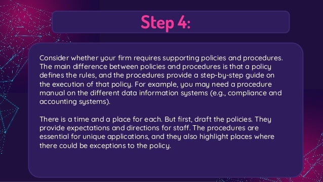 Step 4:
Consider whether your ﬁrm requires supporting policies and procedures.
The main difference between policies and procedures is that a policy
deﬁnes the rules, and the procedures provide a step-by-step guide on
the execution of that policy. For example, you may need a procedure
manual on the different data information systems (e.g., compliance and
accounting systems).
There is a time and a place for each. But ﬁrst, draft the policies. They
provide expectations and directions for staff. The procedures are
essential for unique applications, and they also highlight places where
there could be exceptions to the policy.
 