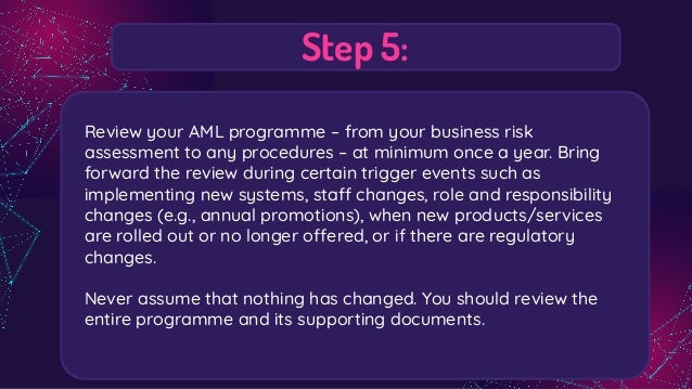 Step 5:
Review your AML programme – from your business risk
assessment to any procedures – at minimum once a year. Bring
forward the review during certain trigger events such as
implementing new systems, staff changes, role and responsibility
changes (e.g., annual promotions), when new products/services
are rolled out or no longer offered, or if there are regulatory
changes.
Never assume that nothing has changed. You should review the
entire programme and its supporting documents.
 