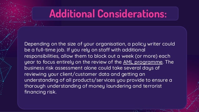 Additional Considerations:
Depending on the size of your organisation, a policy writer could
be a full-time job. If you rely on staff with additional
responsibilities, allow them to block out a week (or more) each
year to focus entirely on the review of the AML programme. The
business risk assessment alone could take several days of
reviewing your client/customer data and getting an
understanding of all products/services you provide to ensure a
thorough understanding of money laundering and terrorist
ﬁnancing risk.
 