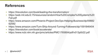 22
References
▪ https://itrevolution.com/book/leading-the-transformation/
▪ https://web.mit.edu/2.75/resources/random/How%20Complex%20Systems%20
Fail.pdf
▪ https://www.amazon.com/Phoenix-Project-DevOps-Helping-Business/dp/09882
62592
▪ https://www.amazon.com/Turn-Ship-Around-Turning-Followers/dp/1591846404
▪ https://itrevolution.com/book/accelerate/
▪ https://www.ncbi.nlm.nih.gov/pmc/articles/PMC1765804/pdf/v013p0ii22.pdf
@barkerd427
 