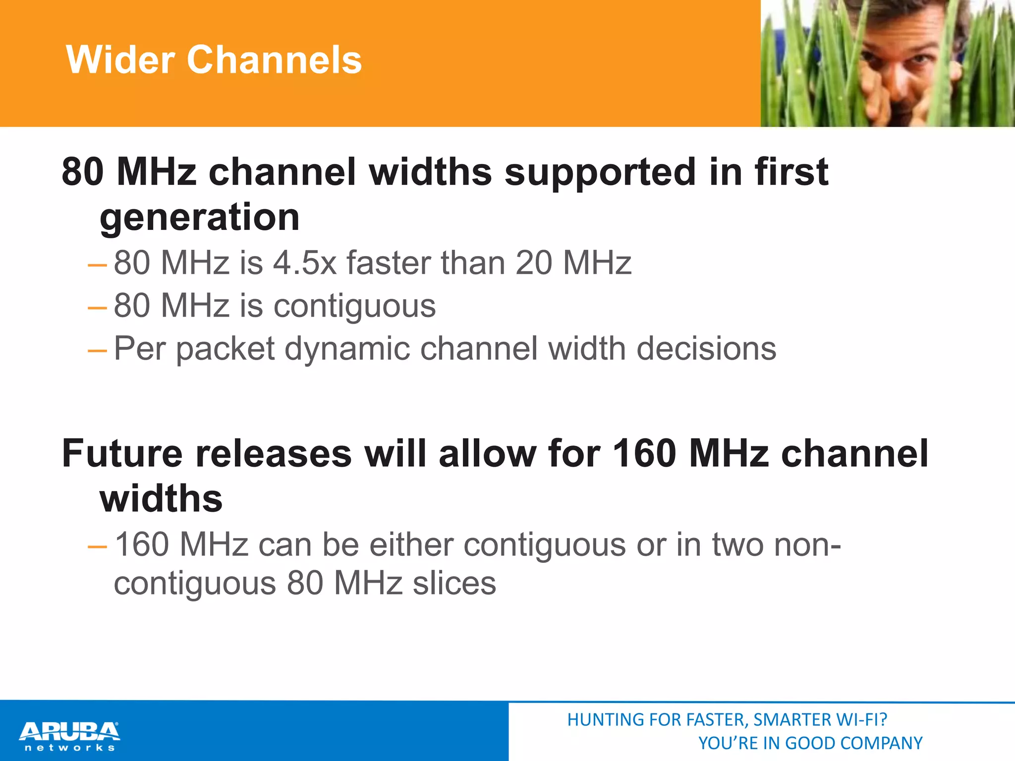 Wider Channels
80 MHz channel widths supported in first
generation
– 80 MHz is 4.5x faster than 20 MHz
– 80 MHz is contiguous
– Per packet dynamic channel width decisions

Future releases will allow for 160 MHz channel
widths
– 160 MHz can be either contiguous or in two noncontiguous 80 MHz slices

HUNTING FOR FASTER, SMARTER WI-FI?
YOU’RE IN GOOD COMPANY

 