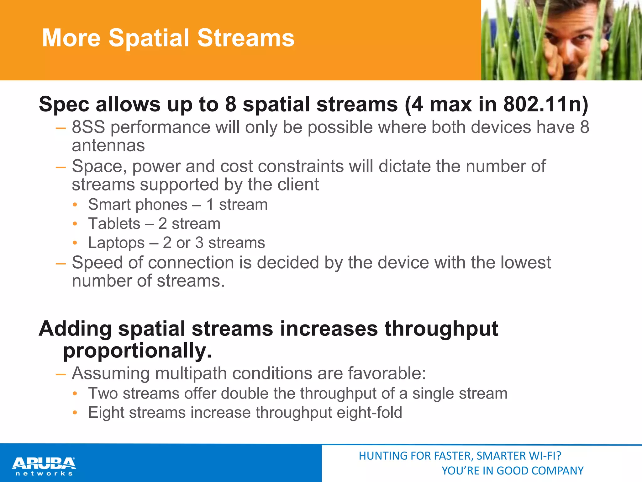 More Spatial Streams
Spec allows up to 8 spatial streams (4 max in 802.11n)
– 8SS performance will only be possible where both devices have 8
antennas
– Space, power and cost constraints will dictate the number of
streams supported by the client
• Smart phones – 1 stream
• Tablets – 2 stream
• Laptops – 2 or 3 streams

– Speed of connection is decided by the device with the lowest
number of streams.

Adding spatial streams increases throughput
proportionally.
– Assuming multipath conditions are favorable:
• Two streams offer double the throughput of a single stream
• Eight streams increase throughput eight-fold
HUNTING FOR FASTER, SMARTER WI-FI?
YOU’RE IN GOOD COMPANY

 