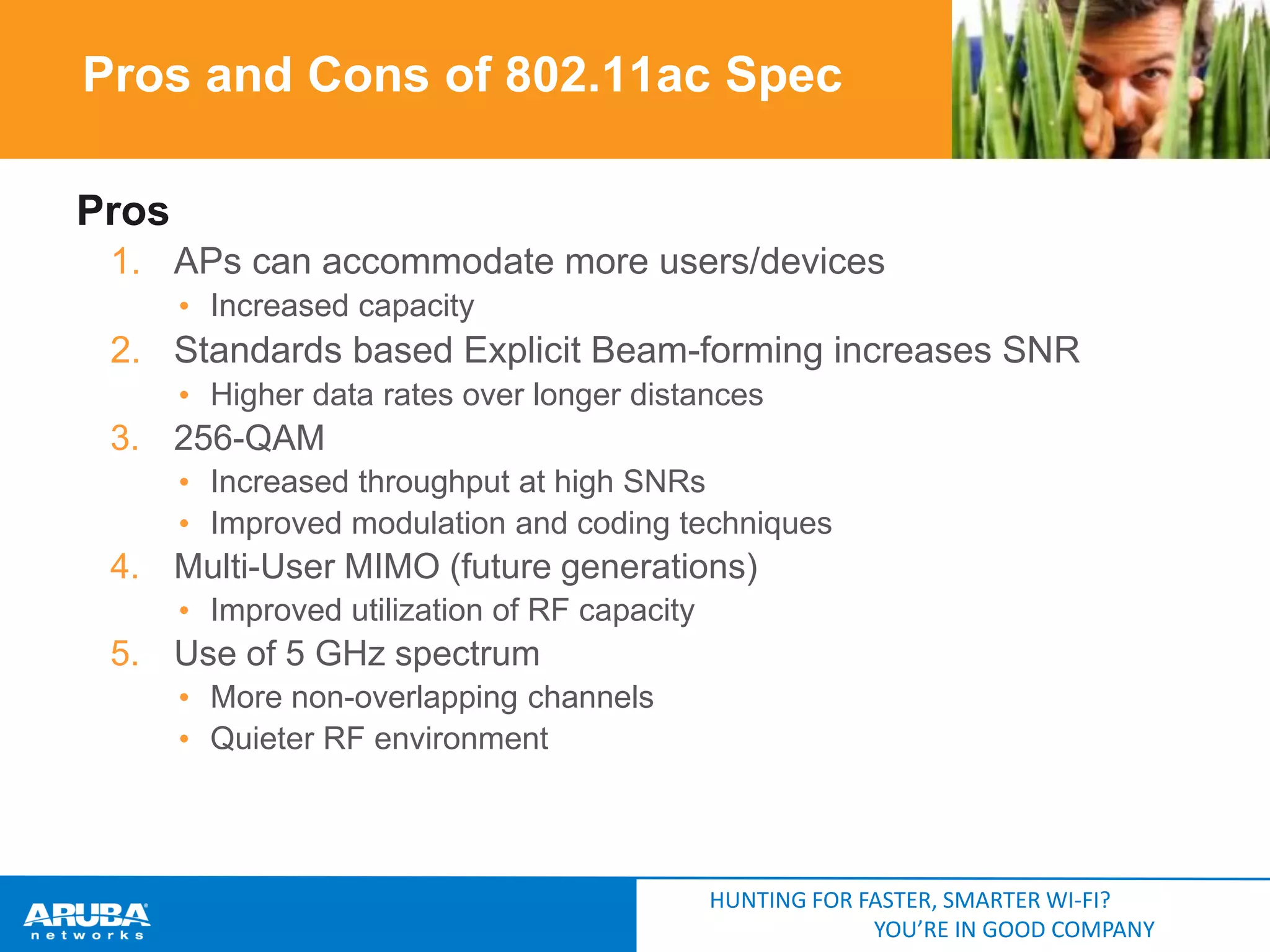 Pros and Cons of 802.11ac Spec
Pros
1. APs can accommodate more users/devices
• Increased capacity

2. Standards based Explicit Beam-forming increases SNR
• Higher data rates over longer distances

3. 256-QAM
• Increased throughput at high SNRs
• Improved modulation and coding techniques

4. Multi-User MIMO (future generations)
• Improved utilization of RF capacity

5. Use of 5 GHz spectrum
• More non-overlapping channels
• Quieter RF environment

HUNTING FOR FASTER, SMARTER WI-FI?
YOU’RE IN GOOD COMPANY

 