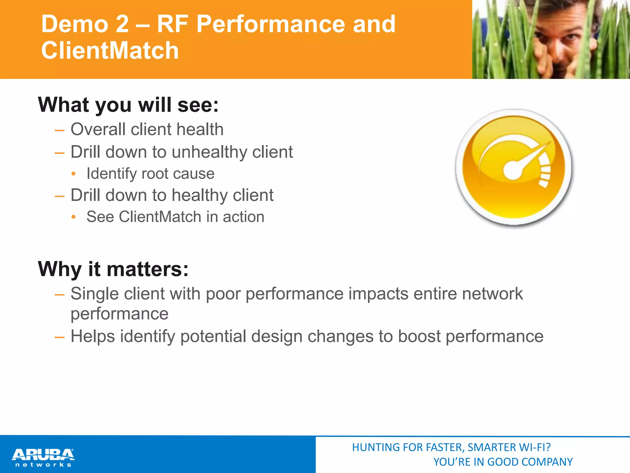 Demo 2 – RF Performance and
ClientMatch
What you will see:
– Overall client health
– Drill down to unhealthy client
• Identify root cause

– Drill down to healthy client
• See ClientMatch in action

Why it matters:
– Single client with poor performance impacts entire network
performance
– Helps identify potential design changes to boost performance

HUNTING FOR FASTER, SMARTER WI-FI?
YOU’RE IN GOOD COMPANY

 