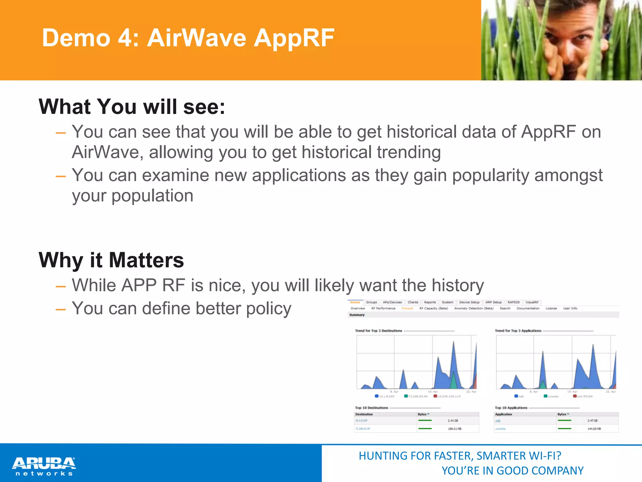 Demo 4: AirWave AppRF
What You will see:
– You can see that you will be able to get historical data of AppRF on
AirWave, allowing you to get historical trending
– You can examine new applications as they gain popularity amongst
your population

Why it Matters
– While APP RF is nice, you will likely want the history
– You can define better policy

HUNTING FOR FASTER, SMARTER WI-FI?
YOU’RE IN GOOD COMPANY

 