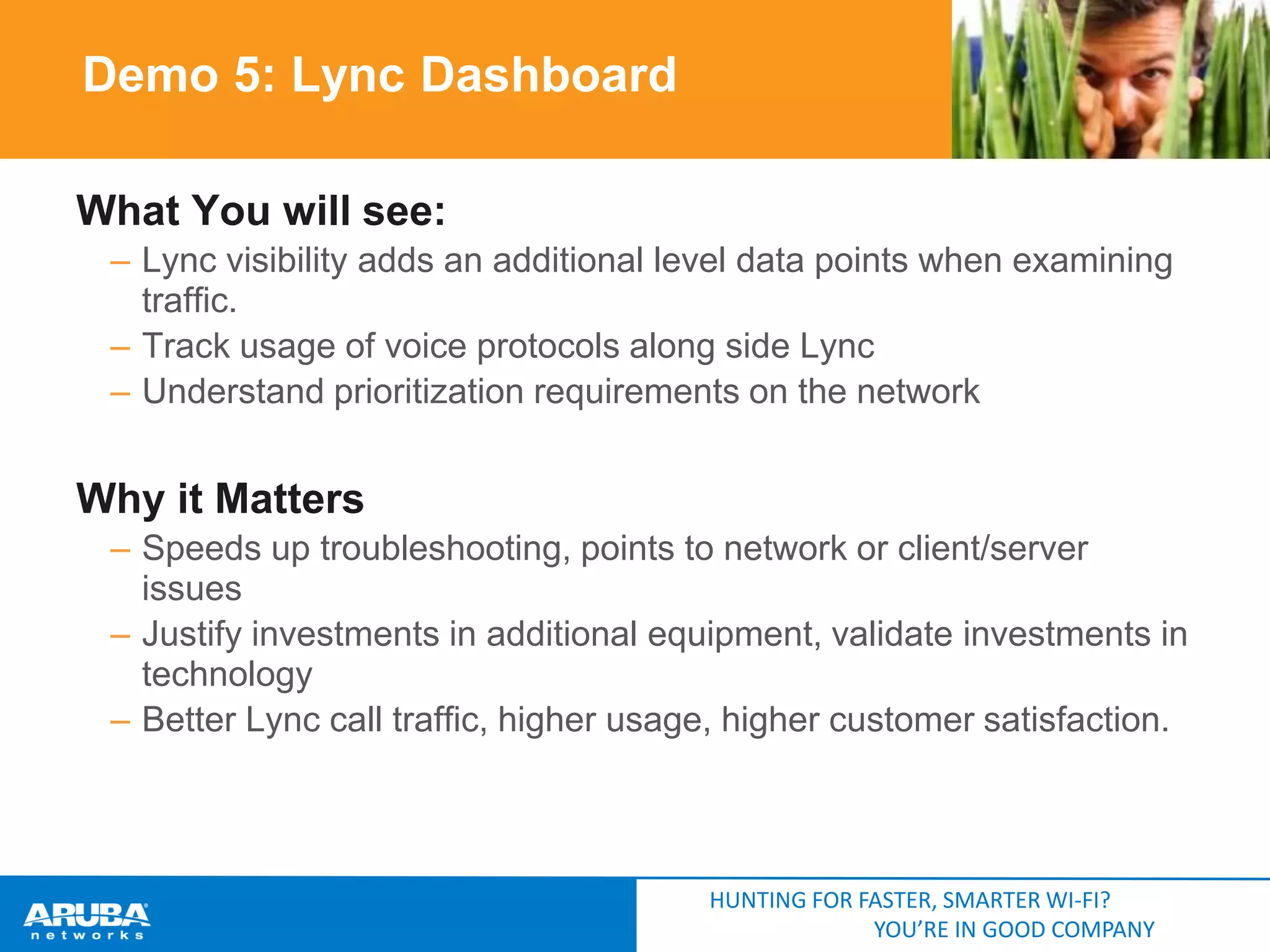 Demo 5: Lync Dashboard
What You will see:
– Lync visibility adds an additional level data points when examining
traffic.
– Track usage of voice protocols along side Lync
– Understand prioritization requirements on the network

Why it Matters
– Speeds up troubleshooting, points to network or client/server
issues
– Justify investments in additional equipment, validate investments in
technology
– Better Lync call traffic, higher usage, higher customer satisfaction.

HUNTING FOR FASTER, SMARTER WI-FI?
YOU’RE IN GOOD COMPANY

 