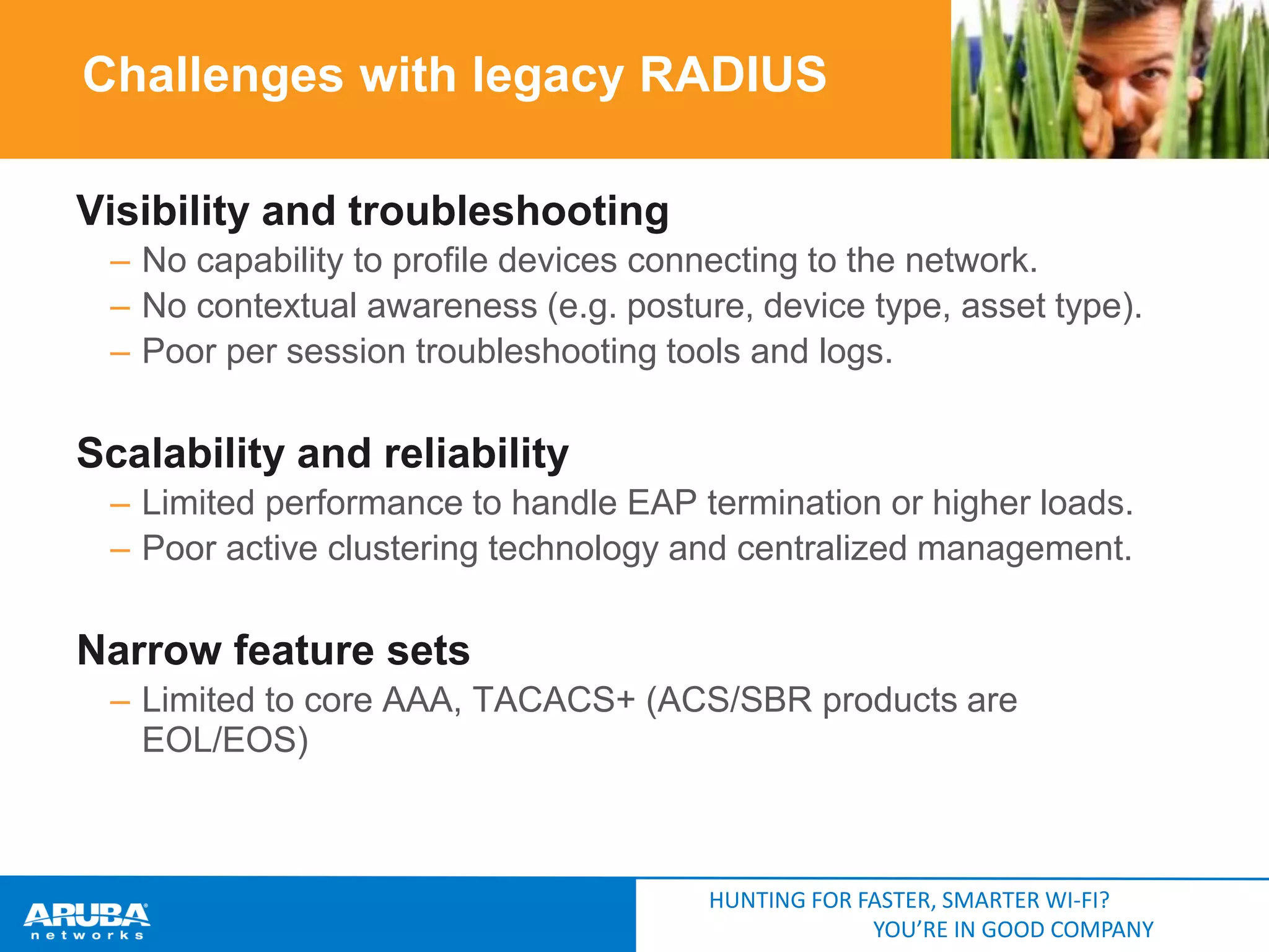 Challenges with legacy RADIUS
Visibility and troubleshooting
– No capability to profile devices connecting to the network.
– No contextual awareness (e.g. posture, device type, asset type).
– Poor per session troubleshooting tools and logs.

Scalability and reliability
– Limited performance to handle EAP termination or higher loads.
– Poor active clustering technology and centralized management.

Narrow feature sets
– Limited to core AAA, TACACS+ (ACS/SBR products are
EOL/EOS)

HUNTING FOR FASTER, SMARTER WI-FI?
YOU’RE IN GOOD COMPANY

 