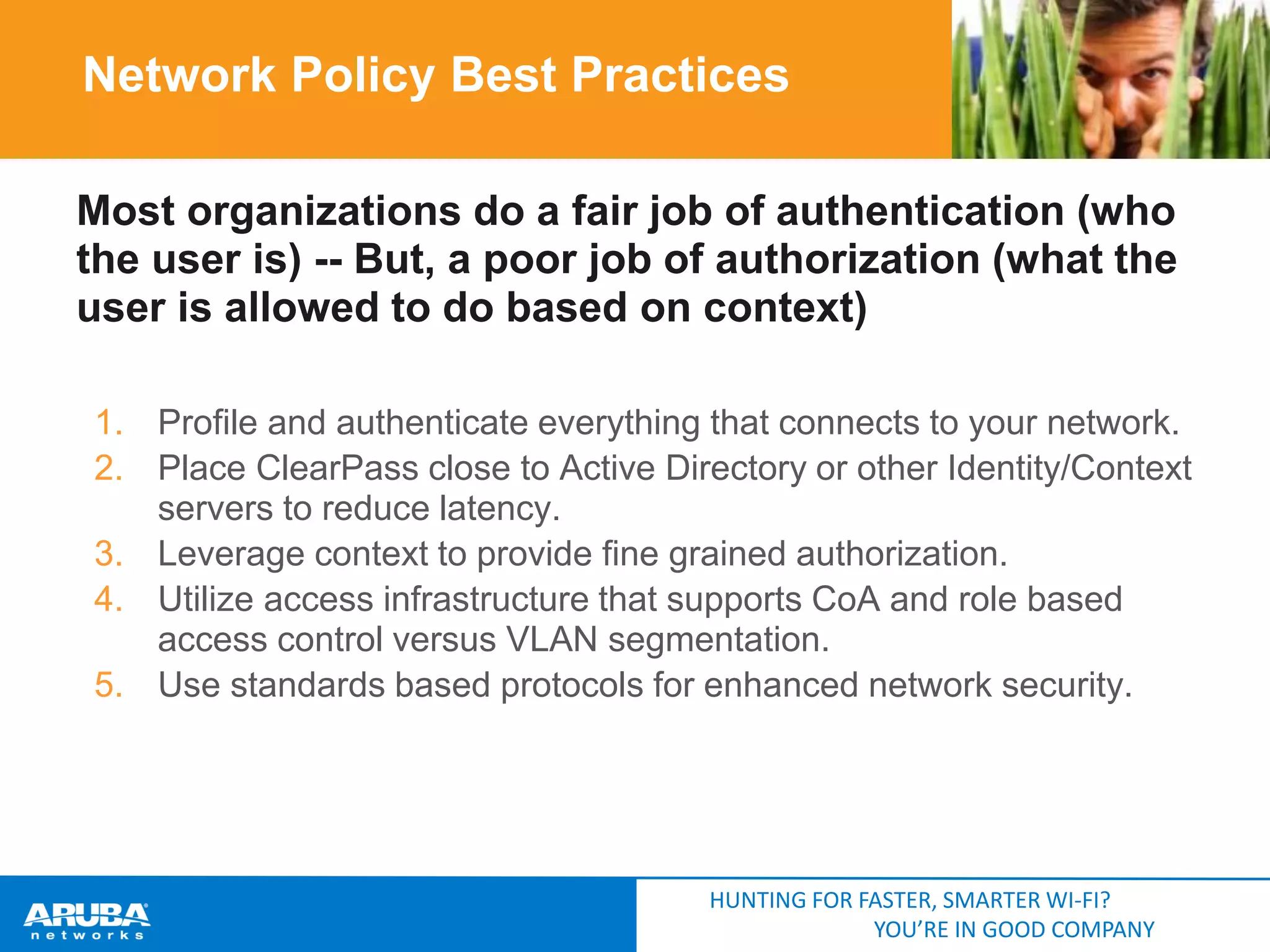 Network Policy Best Practices
Most organizations do a fair job of authentication (who
the user is) -- But, a poor job of authorization (what the
user is allowed to do based on context)
1. Profile and authenticate everything that connects to your network.
2. Place ClearPass close to Active Directory or other Identity/Context
servers to reduce latency.
3. Leverage context to provide fine grained authorization.
4. Utilize access infrastructure that supports CoA and role based
access control versus VLAN segmentation.
5. Use standards based protocols for enhanced network security.

HUNTING FOR FASTER, SMARTER WI-FI?
YOU’RE IN GOOD COMPANY

 