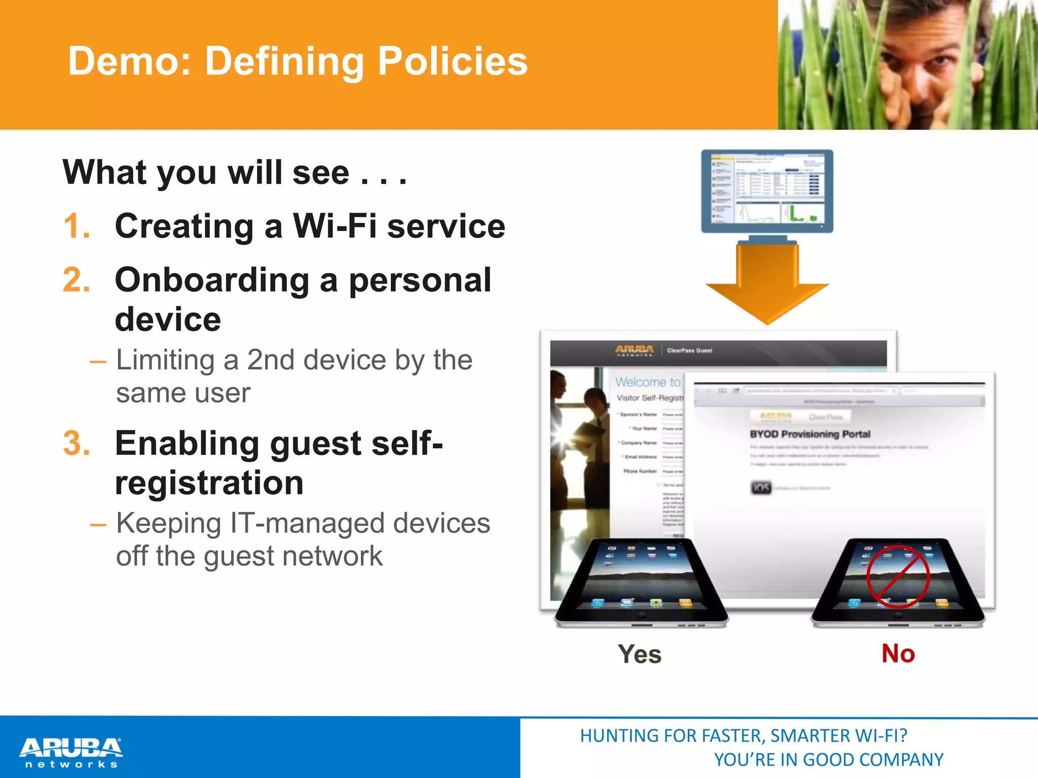 Demo: Defining Policies
What you will see . . .
1. Creating a Wi-Fi service
2. Onboarding a personal
device
– Limiting a 2nd device by the
same user

3. Enabling guest selfregistration
– Keeping IT-managed devices
off the guest network

Yes

No

HUNTING FOR FASTER, SMARTER WI-FI?
YOU’RE IN GOOD COMPANY

 