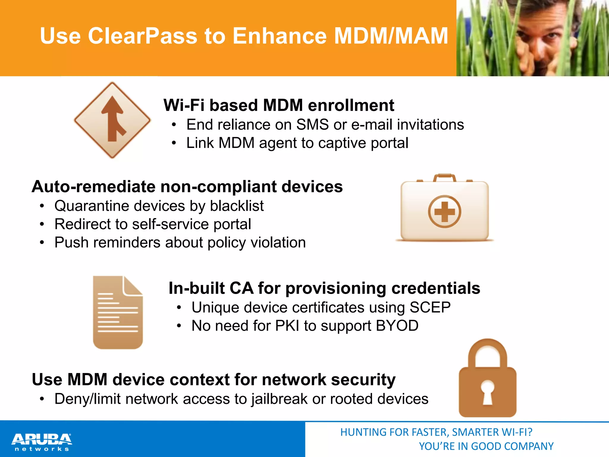 Use ClearPass to Enhance MDM/MAM
Wi-Fi based MDM enrollment
• End reliance on SMS or e-mail invitations
• Link MDM agent to captive portal

Auto-remediate non-compliant devices
• Quarantine devices by blacklist
• Redirect to self-service portal
• Push reminders about policy violation

In-built CA for provisioning credentials
• Unique device certificates using SCEP
• No need for PKI to support BYOD

Use MDM device context for network security
• Deny/limit network access to jailbreak or rooted devices
HUNTING FOR FASTER, SMARTER WI-FI?
YOU’RE IN GOOD COMPANY

 