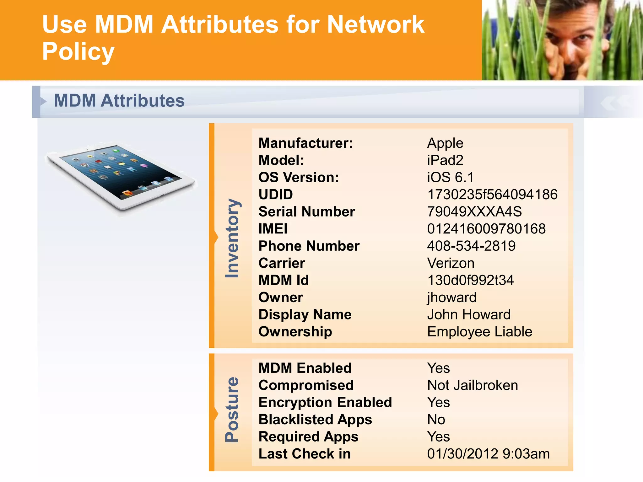 Use MDM Attributes for Network
Policy

Inventory

Manufacturer:
Model:
OS Version:
UDID
Serial Number
IMEI
Phone Number
Carrier
MDM Id
Owner
Display Name
Ownership

Posture

MDM Attributes
Apple
iPad2
iOS 6.1
1730235f564094186
79049XXXA4S
012416009780168
408-534-2819
Verizon
130d0f992t34
jhoward
John Howard
Employee Liable

MDM Enabled
Yes
Compromised
Not Jailbroken
Encryption Enabled
Yes
Blacklisted Apps
No
Required Apps
Yes
Last Check in HUNTING FOR FASTER, SMARTER WI-FI?
01/30/2012 9:03am
YOU’RE IN GOOD COMPANY

 