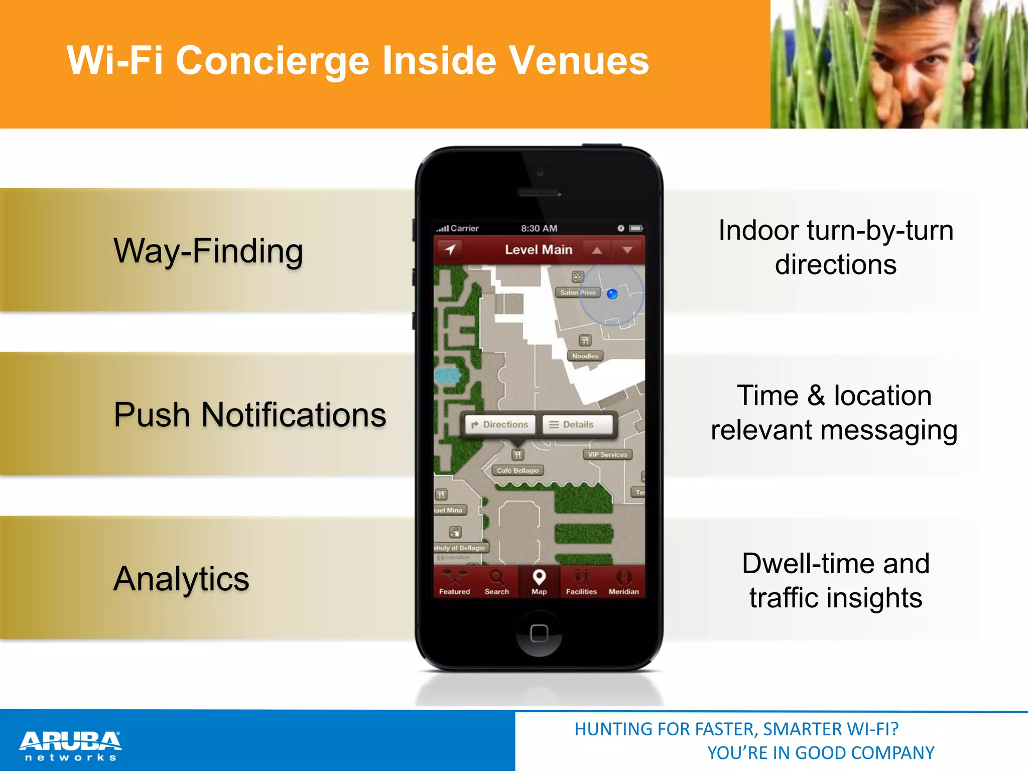 Wi-Fi Concierge Inside Venues

Way-Finding

Indoor turn-by-turn
directions

Push Notifications

Time & location
relevant messaging

Analytics

Dwell-time and
traffic insights

HUNTING FOR FASTER, SMARTER WI-FI?
YOU’RE IN GOOD COMPANY

 