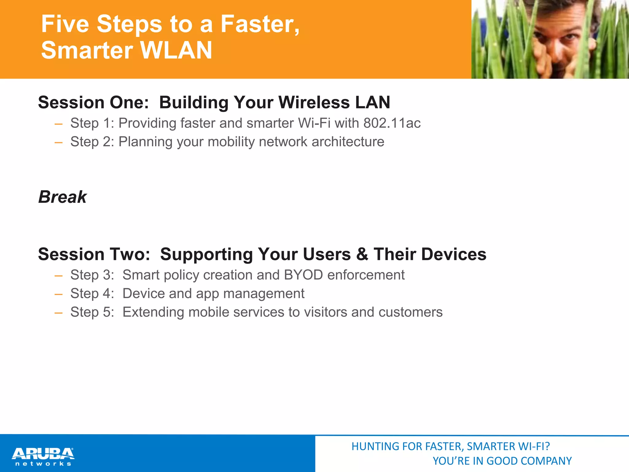 Five Steps to a Faster,
Smarter WLAN
Session One: Building Your Wireless LAN
– Step 1: Providing faster and smarter Wi-Fi with 802.11ac
– Step 2: Planning your mobility network architecture

Break
Session Two: Supporting Your Users & Their Devices
– Step 3: Smart policy creation and BYOD enforcement
– Step 4: Device and app management
– Step 5: Extending mobile services to visitors and customers

HUNTING FOR FASTER, SMARTER WI-FI?
YOU’RE IN GOOD COMPANY

 