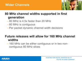 Wider Channels
80 MHz channel widths supported in first
generation
– 80 MHz is 4.5x faster than 20 MHz
– 80 MHz is contiguous
– Per packet dynamic channel width decisions

Future releases will allow for 160 MHz channel
widths
– 160 MHz can be either contiguous or in two noncontiguous 80 MHz slices

HUNTING FOR FASTER, SMARTER WI-FI?
YOU’RE IN GOOD COMPANY

 