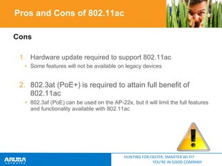 Pros and Cons of 802.11ac
Cons
1. Hardware update required to support 802.11ac
• Some features will not be available on legacy devices

2. 802.3at (PoE+) is required to attain full benefit of
802.11ac
• 802.3af (PoE) can be used on the AP-22x, but it will limit the full features
and functionality available with 802.11ac

HUNTING FOR FASTER, SMARTER WI-FI?
YOU’RE IN GOOD COMPANY

 