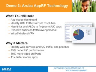 Demo 3: Aruba AppRF Technology
What You will see:
–
–
–
–
–

App usage dashboard
Identify URL traffic via DNS resolution
Heuristics and ALGs to fingerprint UC apps
Prioritize business traffic over personal
Wired/wireless/VPN

Why it Matters
–
–
–
–

Identify web services and UC traffic, and prioritize
75% better UC performance
30% more video on iPads
11x faster mobile apps

HUNTING FOR FASTER, SMARTER WI-FI?
YOU’RE IN GOOD COMPANY

WebEx
Sharepoint
Supply
Chain
Exchange
Oracle
Google

 
