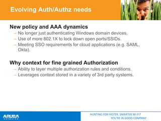 Evolving Auth/Authz needs
New policy and AAA dynamics
– No longer just authenticating Windows domain devices.
– Use of more 802.1X to lock down open ports/SSIDs.
– Meeting SSO requirements for cloud applications (e.g. SAML,
Okta).

Why context for fine grained Authorization
– Ability to layer multiple authorization rules and conditions.
– Leverages context stored in a variety of 3rd party systems.

HUNTING FOR FASTER, SMARTER WI-FI?
YOU’RE IN GOOD COMPANY

 