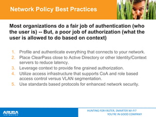 Network Policy Best Practices
Most organizations do a fair job of authentication (who
the user is) -- But, a poor job of authorization (what the
user is allowed to do based on context)
1. Profile and authenticate everything that connects to your network.
2. Place ClearPass close to Active Directory or other Identity/Context
servers to reduce latency.
3. Leverage context to provide fine grained authorization.
4. Utilize access infrastructure that supports CoA and role based
access control versus VLAN segmentation.
5. Use standards based protocols for enhanced network security.

HUNTING FOR FASTER, SMARTER WI-FI?
YOU’RE IN GOOD COMPANY

 