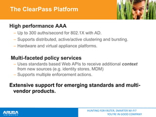 The ClearPass Platform
High performance AAA
– Up to 300 auths/second for 802.1X with AD.
– Supports distributed, active/active clustering and bursting.
– Hardware and virtual appliance platforms.

Multi-faceted policy services
– Uses standards based Web APIs to receive additional context
from new sources (e.g. identity stores, MDM)
– Supports multiple enforcement actions.

Extensive support for emerging standards and multivendor products.

HUNTING FOR FASTER, SMARTER WI-FI?
YOU’RE IN GOOD COMPANY

 