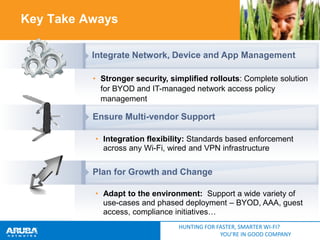 Key Take Aways
Integrate Network, Device and App Management
• Stronger security, simplified rollouts: Complete solution
for BYOD and IT-managed network access policy
management

Ensure Multi-vendor Support
• Integration flexibility: Standards based enforcement
across any Wi-Fi, wired and VPN infrastructure

Plan for Growth and Change
• Adapt to the environment: Support a wide variety of
use-cases and phased deployment – BYOD, AAA, guest
access, compliance initiatives…
HUNTING FOR FASTER, SMARTER WI-FI?
YOU’RE IN GOOD COMPANY

 