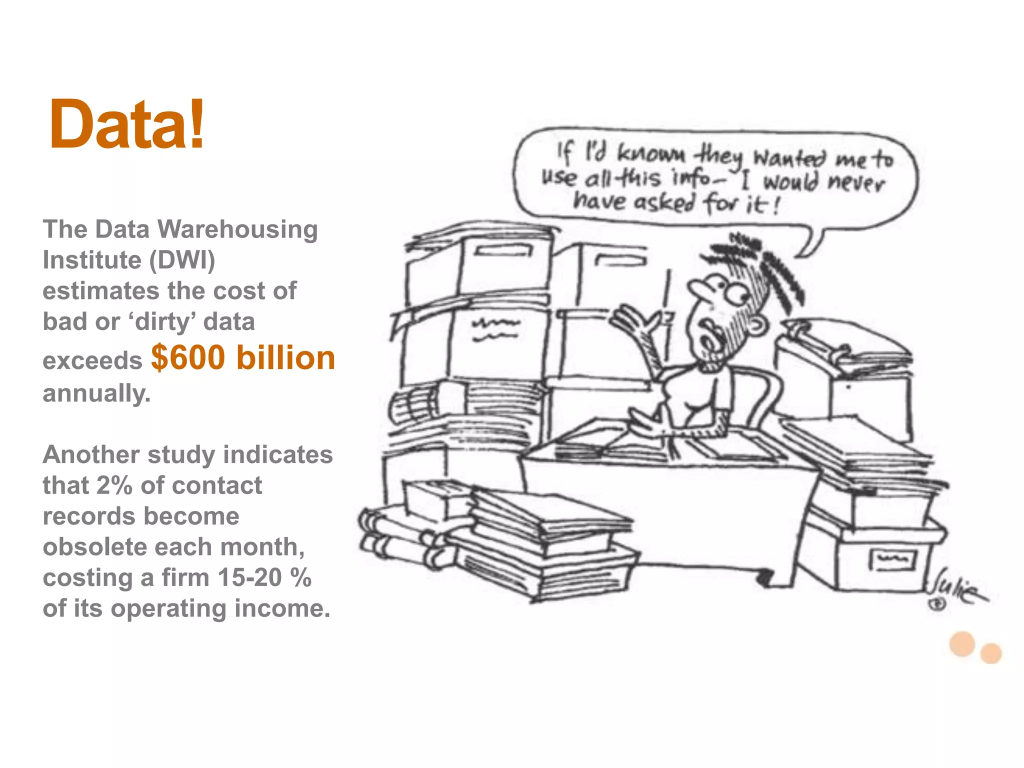 Data!
The Data Warehousing
Institute (DWI)
estimates the cost of
bad or ‗dirty‘ data
exceeds $600   billion
annually.

Another study indicates
that 2% of contact
records become
obsolete each month,
costing a firm 15-20 %
of its operating income.   17
                           17
 