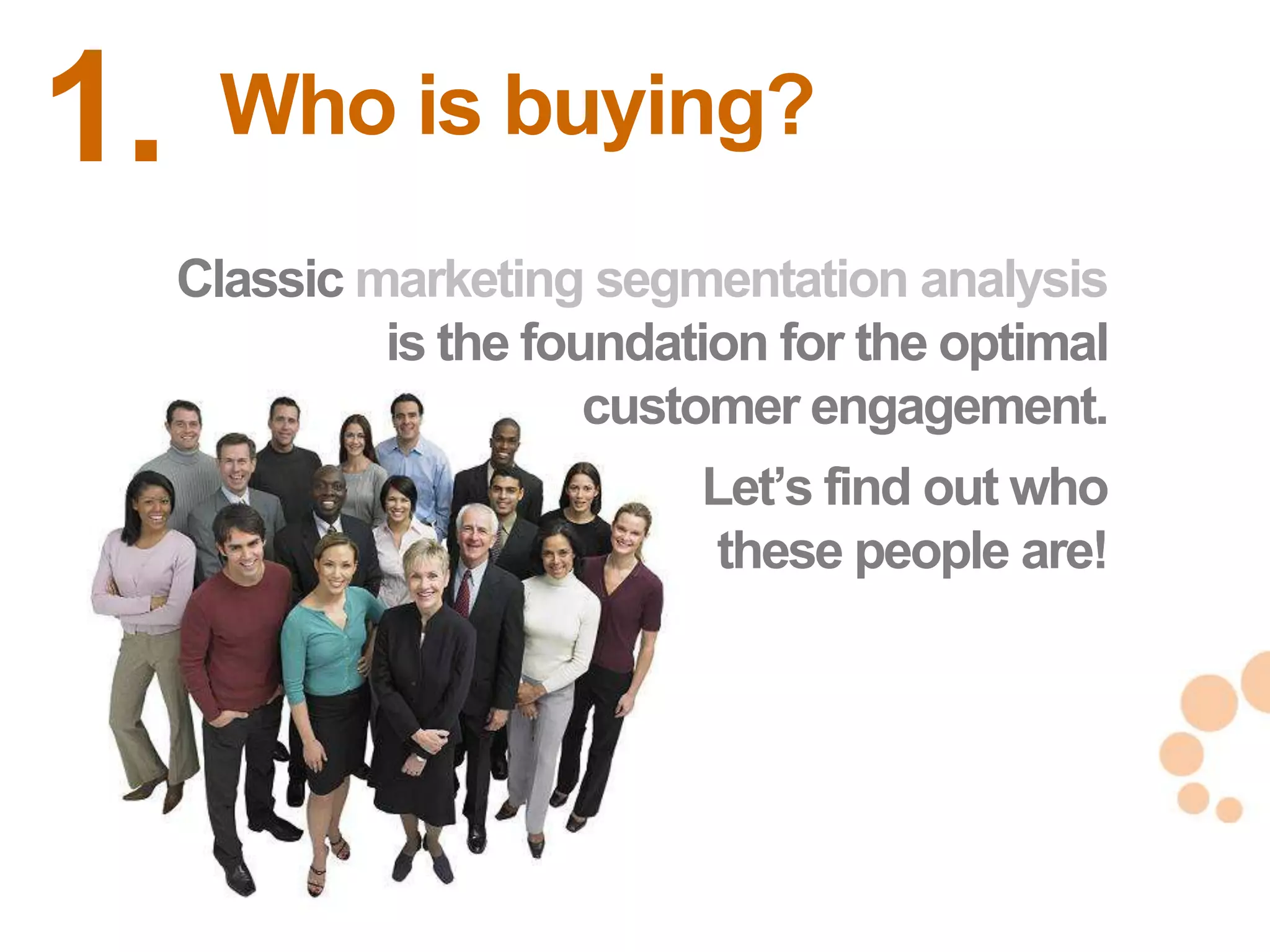 1.    Who is buying?
     Classic marketing segmentation analysis
              is the foundation for the optimal
                        customer engagement.
                            Let‘s find out who
                             these people are!


                                                  19
                                                  19
 