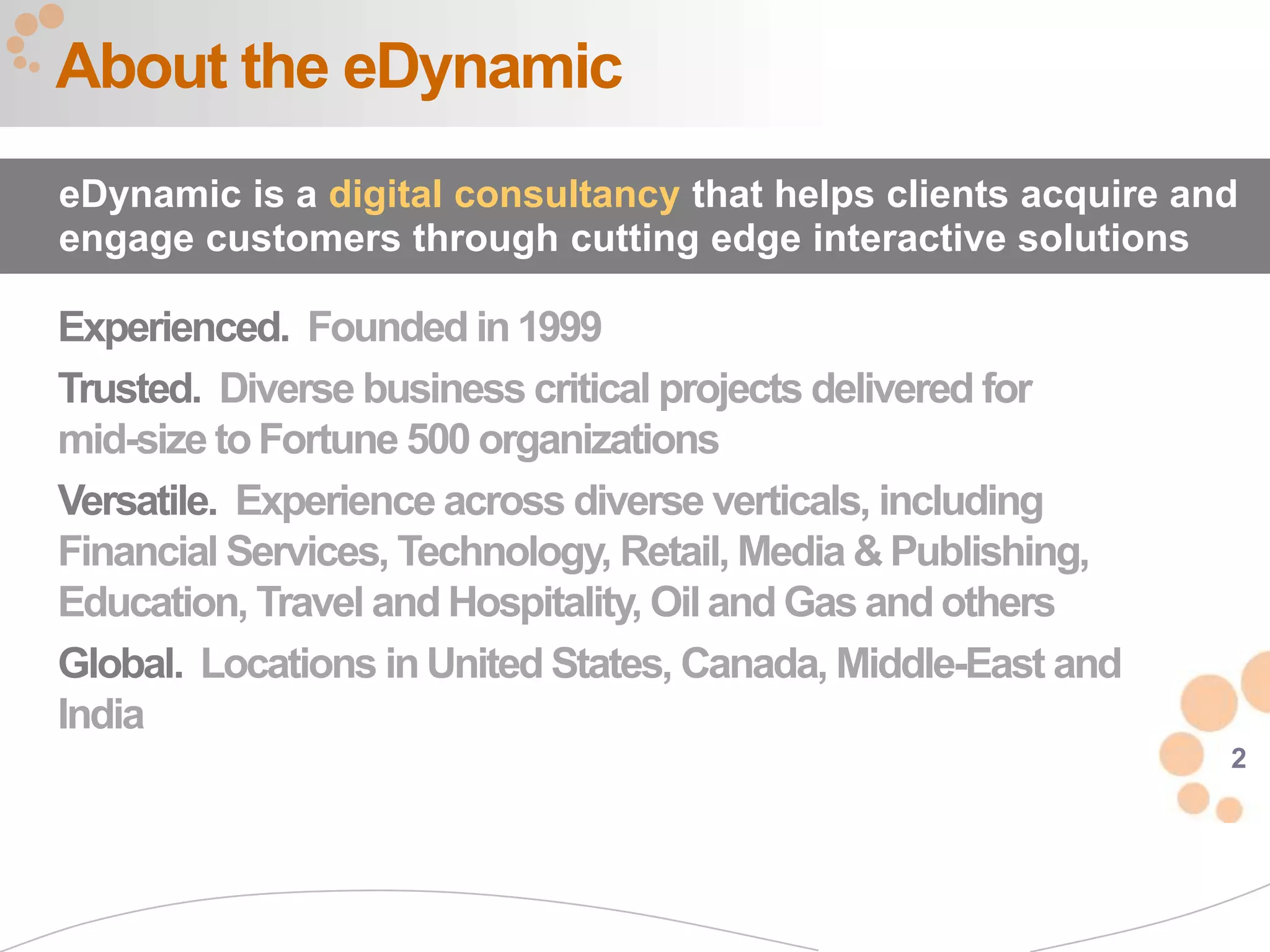 About the eDynamic
eDynamic is a digital consultancy that helps clients acquire and
engage customers through cutting edge interactive solutions

Experienced. Founded in 1999
Trusted. Diverse business critical projects delivered for
mid-size to Fortune 500 organizations
Versatile. Experience across diverse verticals, including
Financial Services, Technology, Retail, Media & Publishing,
Education, Travel and Hospitality, Oil and Gas and others
Global. Locations in United States, Canada, Middle-East and
India
                                                               2
 