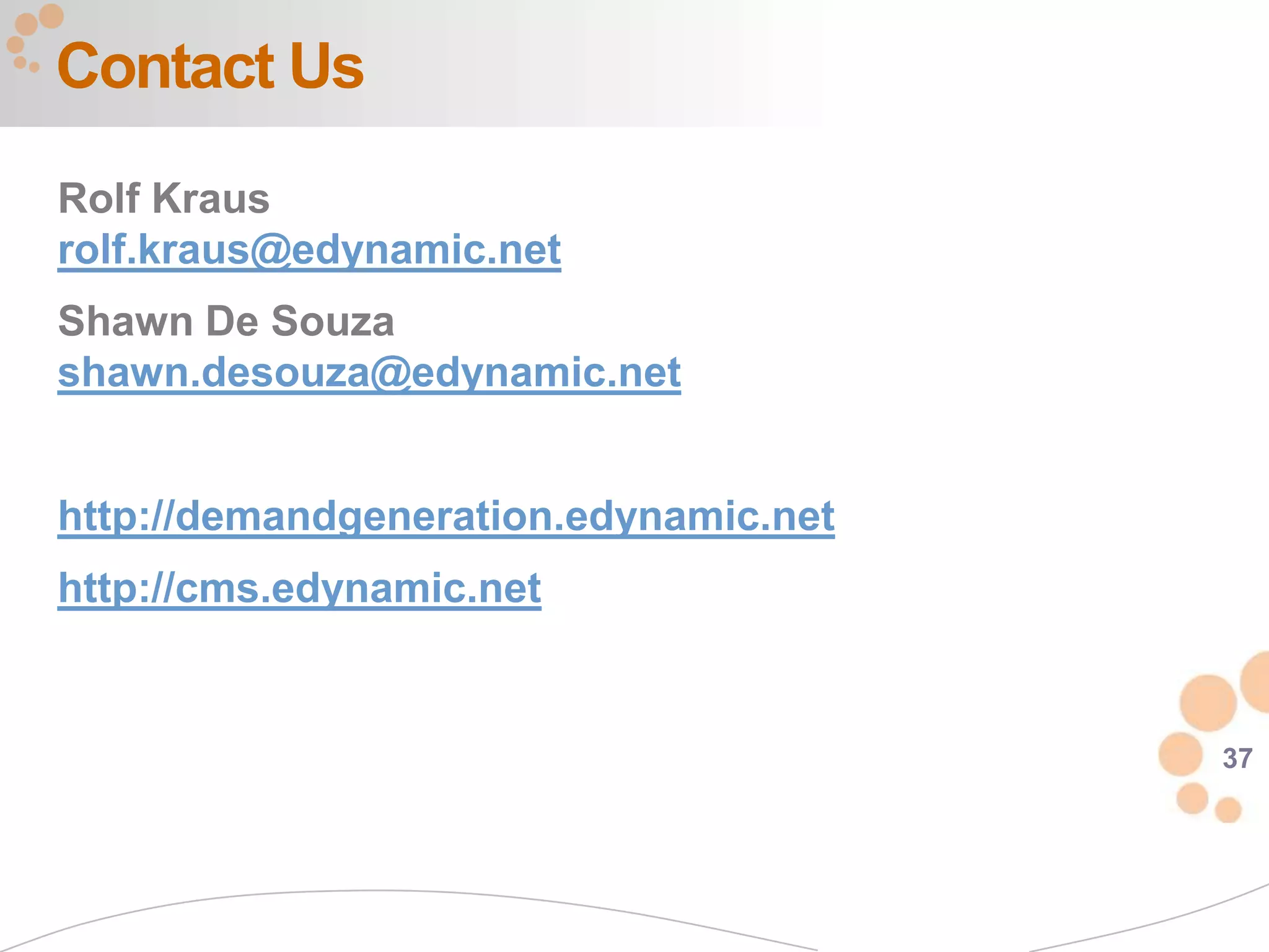 Contact Us
Rolf Kraus
rolf.kraus@edynamic.net
Shawn De Souza
shawn.desouza@edynamic.net


http://demandgeneration.edynamic.net
http://cms.edynamic.net


                                       37
 