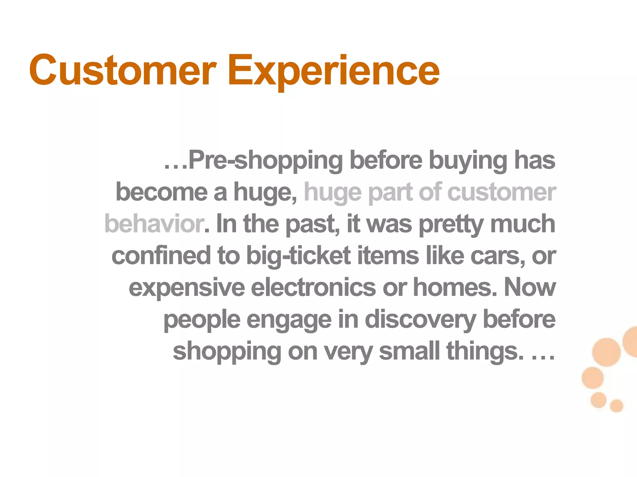Customer Experience
       …Pre-shopping before buying has
    become a huge, huge part of customer
   behavior. In the past, it was pretty much
   confined to big-ticket items like cars, or
     expensive electronics or homes. Now
        people engage in discovery before
         shopping on very small things. …
                                                6
                                                6
 