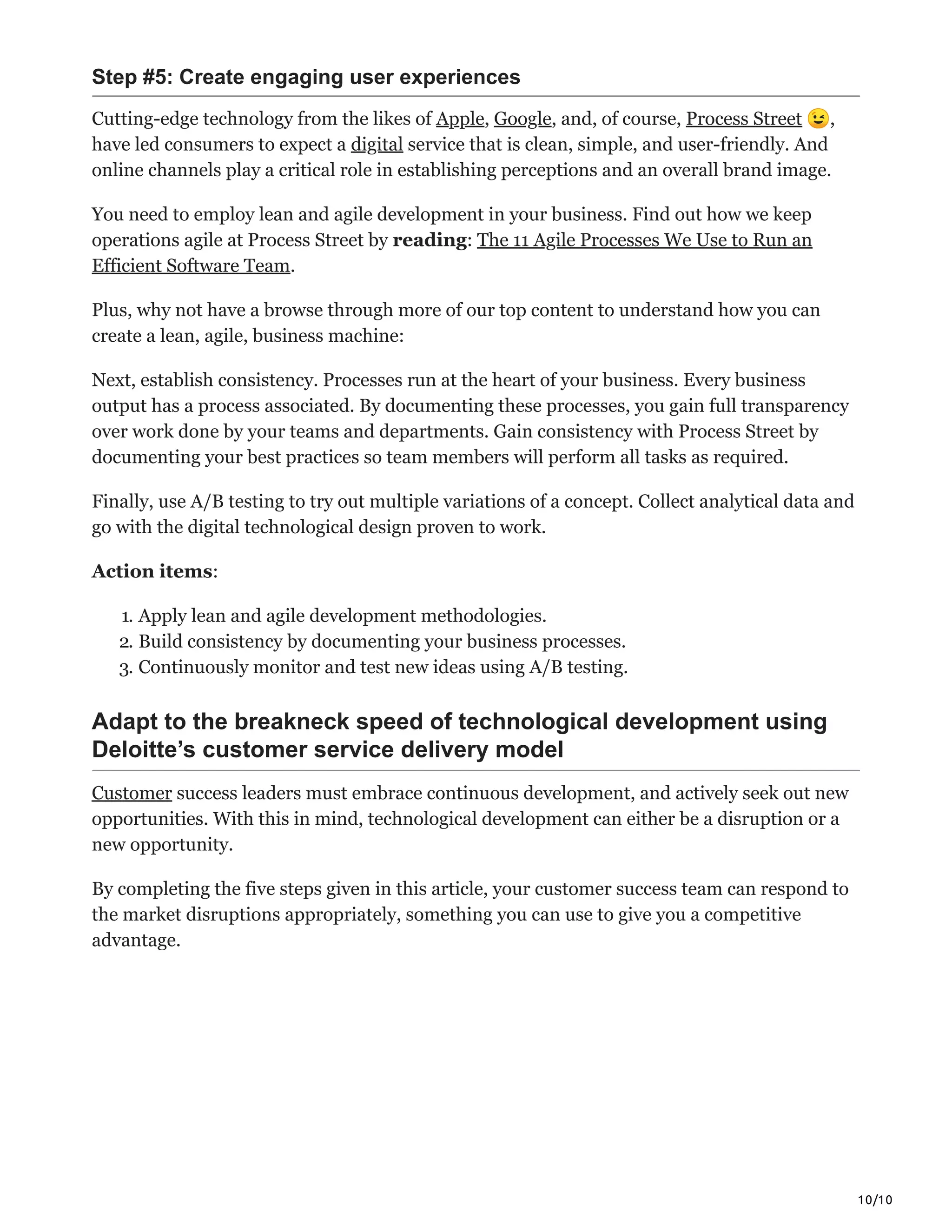 10/10
Step #5: Create engaging user experiences
Cutting-edge technology from the likes of Apple, Google, and, of course, Process Street 😉,
have led consumers to expect a digital service that is clean, simple, and user-friendly. And
online channels play a critical role in establishing perceptions and an overall brand image.
You need to employ lean and agile development in your business. Find out how we keep
operations agile at Process Street by reading: The 11 Agile Processes We Use to Run an
Efficient Software Team.
Plus, why not have a browse through more of our top content to understand how you can
create a lean, agile, business machine:
Next, establish consistency. Processes run at the heart of your business. Every business
output has a process associated. By documenting these processes, you gain full transparency
over work done by your teams and departments. Gain consistency with Process Street by
documenting your best practices so team members will perform all tasks as required.
Finally, use A/B testing to try out multiple variations of a concept. Collect analytical data and
go with the digital technological design proven to work.
Action items:
1. Apply lean and agile development methodologies.
2. Build consistency by documenting your business processes.
3. Continuously monitor and test new ideas using A/B testing.
Adapt to the breakneck speed of technological development using
Deloitte’s customer service delivery model
Customer success leaders must embrace continuous development, and actively seek out new
opportunities. With this in mind, technological development can either be a disruption or a
new opportunity.
By completing the five steps given in this article, your customer success team can respond to
the market disruptions appropriately, something you can use to give you a competitive
advantage.
 